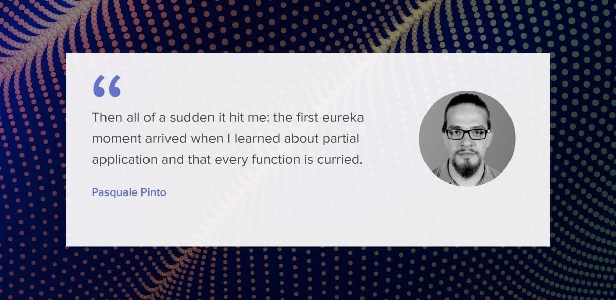 Then all of a sudden it hit me: the first eureka moment arrived when I learned about partial application and that every function is curried.