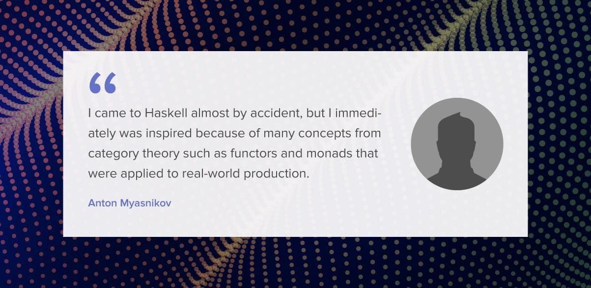 I came to Haskell almost by accident, but I immediately was inspired because of many concepts from category theory such as functors and monads that were applied to real-world production.