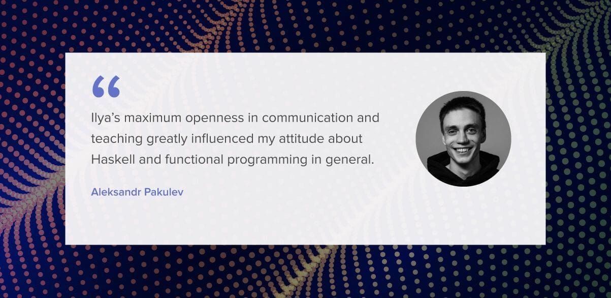 Ilya’s maximum openness in communication and teaching greatly influenced my attitude about Haskell and functional programming in general.